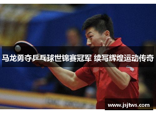 马龙勇夺乒乓球世锦赛冠军 续写辉煌运动传奇