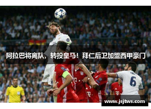阿拉巴将离队，转投皇马！拜仁后卫加盟西甲豪门